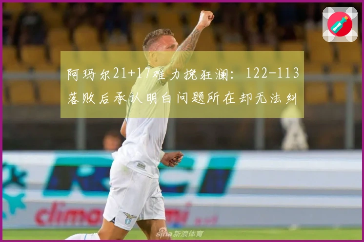 阿玛尔21+17难力挽狂澜：122-113落败后承认明白问题所在却无法纠正