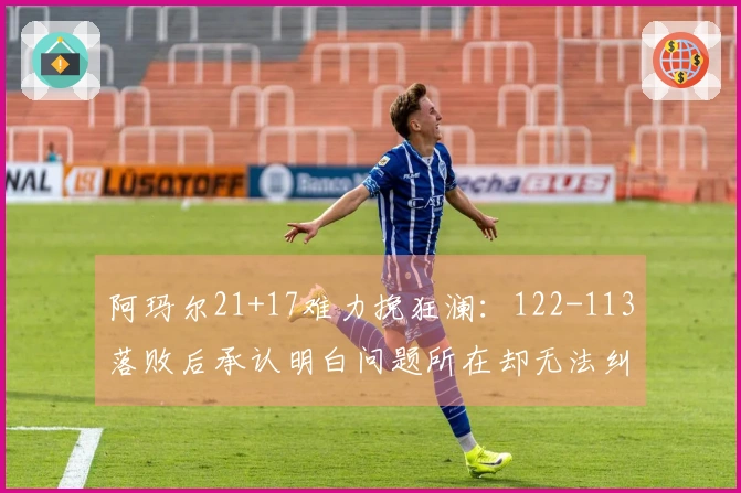 阿玛尔21+17难力挽狂澜：122-113落败后承认明白问题所在却无法纠正