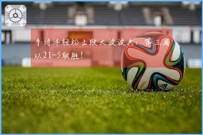李诗沣轻松击败大波波夫，第三局以21-5取胜！