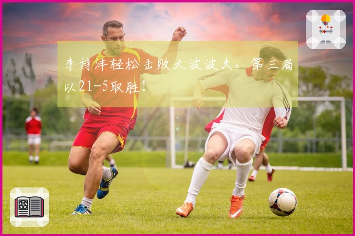 李诗沣轻松击败大波波夫，第三局以21-5取胜！